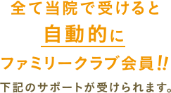 全て当院で受けると自動的にファミリークラブ会員!!下記のサポートが受けられます。